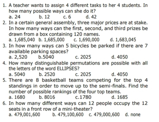 1. A teacher wants to assign 4 different tasks to her 4 students. In how many possible ways can she do it? a. 24 b. 12 c. 6 d. 42 2. In a certain general assembly, three major prices are at stake. In how many ways can the first, second, and third prizes be drawn from a box containing 120 names. a. 1,685,040 b. 1,685,000 c. 1,690,000 d. 1,683,045 3. In how many ways can 5 bicycles be parked if there are 7 available parking spaces? a. 2,520 b.5040 c. 2025 d. 4050 4. How many distinguishable permutations are possible with alll the letters of the word ELLIPSES? a. 5040 b. 2520 c. 2025 d. 4050 5. There are 8 basketball teams competing for the top 4 standings in order to move up to the semi-finals. Find the number of possible rankings of the four top teams. a. 1680 b. 8016 c.1780 d. 1685 6. In how many different ways can 12 people occupy the 12 seats in a front row of a mini-theater? a. 479,001,600 b. 479,100,600 c. 479,000,600 d. none